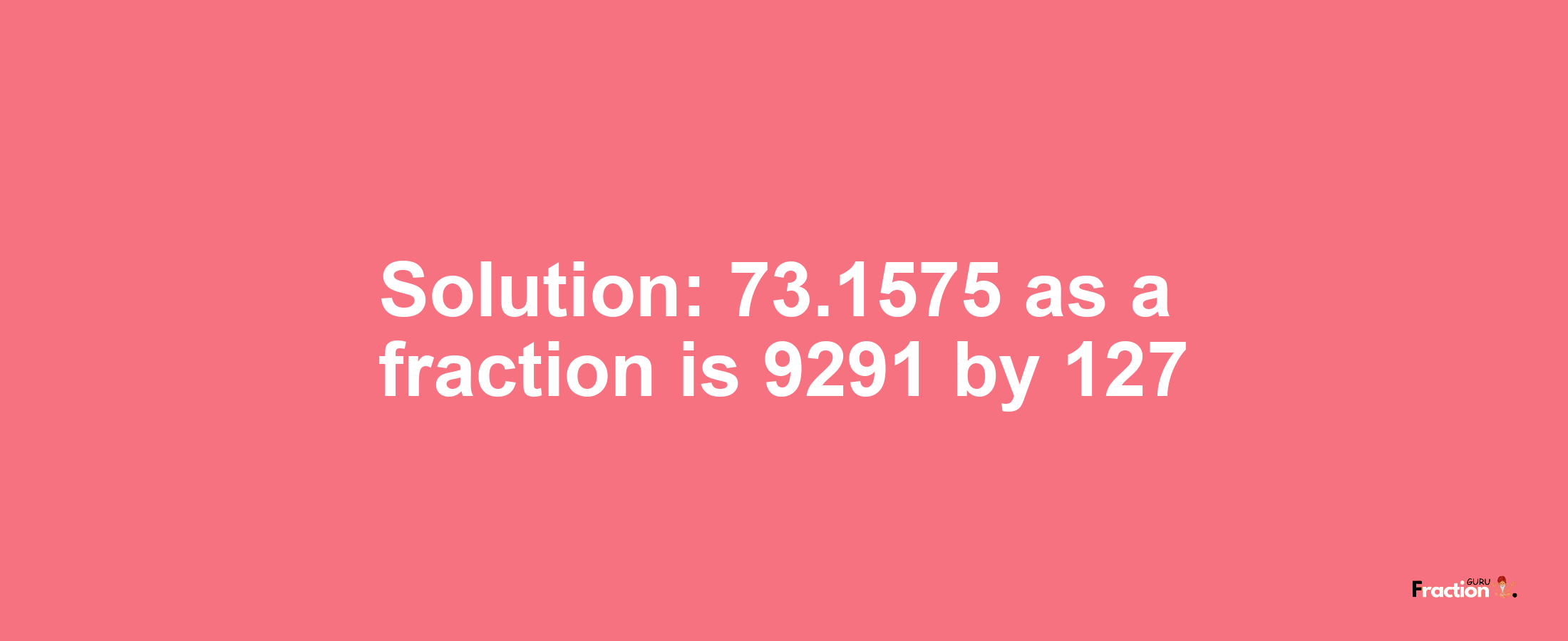 Solution:73.1575 as a fraction is 9291/127